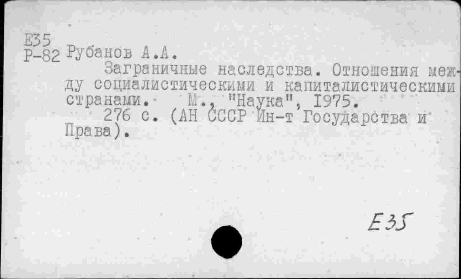 ﻿Р-82 Рубанов А .А.
Заграничные наследства. Отношения между социалистическими и капиталистическими странами. ■	М.. ’’Наука", 1975.
276 с. (АН СССР Ин-т Государства и Права).